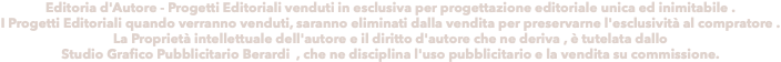 Editoria d'Autore - Progetti Editoriali venduti in esclusiva per progettazione editoriale unica ed inimitabile . I Progetti Editoriali quando verranno venduti, saranno eliminati dalla vendita per preservarne l'esclusività al compratore . La Proprietà intellettuale dell'autore e il diritto d'autore che ne deriva , è tutelata dallo Studio Grafico Pubblicitario Berardi , che ne disciplina l'uso pubblicitario e la vendita su commissione.